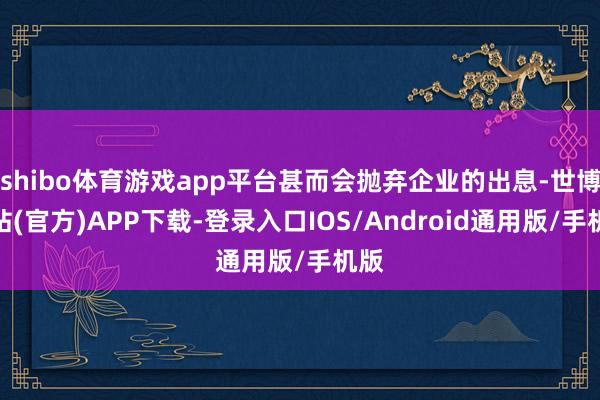 shibo体育游戏app平台甚而会抛弃企业的出息-世博网站(官方)APP下载-登录入口IOS/Android通用版/手机版