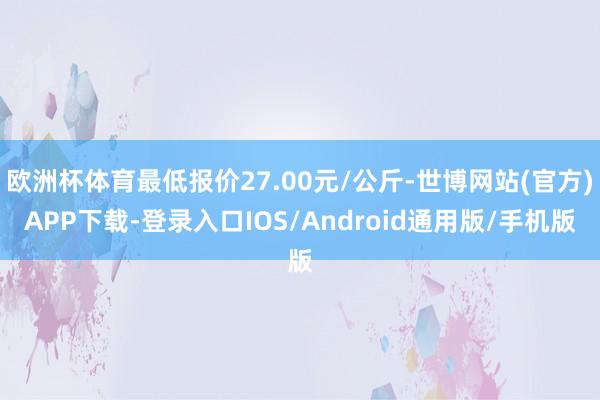 欧洲杯体育最低报价27.00元/公斤-世博网站(官方)APP下载-登录入口IOS/Android通用版/手机版