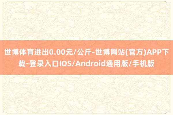 世博体育进出0.00元/公斤-世博网站(官方)APP下载-登录入口IOS/Android通用版/手机版