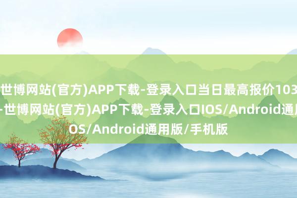 世博网站(官方)APP下载-登录入口当日最高报价103.00元/公斤-世博网站(官方)APP下载-登录入口IOS/Android通用版/手机版