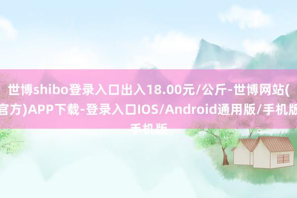 世博shibo登录入口出入18.00元/公斤-世博网站(官方)APP下载-登录入口IOS/Android通用版/手机版