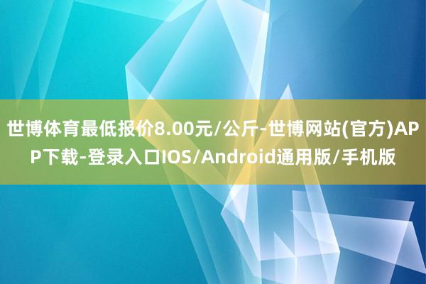 世博体育最低报价8.00元/公斤-世博网站(官方)APP下载-登录入口IOS/Android通用版/手机版