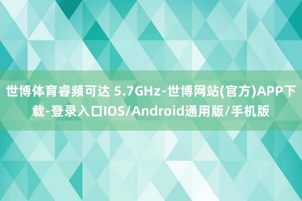 世博体育睿频可达 5.7GHz-世博网站(官方)APP下载-登录入口IOS/Android通用版/手机版