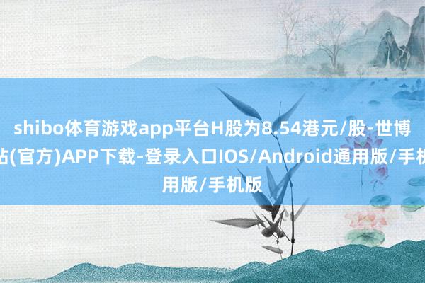 shibo体育游戏app平台H股为8.54港元/股-世博网站(官方)APP下载-登录入口IOS/Android通用版/手机版