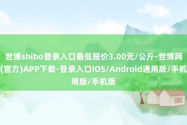 世博shibo登录入口最低报价3.00元/公斤-世博网站(官方)APP下载-登录入口IOS/Android通用版/手机版