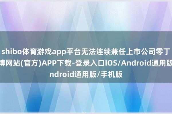 shibo体育游戏app平台无法连续兼任上市公司零丁董事-世博网站(官方)APP下载-登录入口IOS/Android通用版/手机版