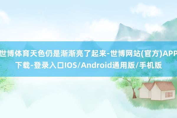 世博体育天色仍是渐渐亮了起来-世博网站(官方)APP下载-登录入口IOS/Android通用版/手机版