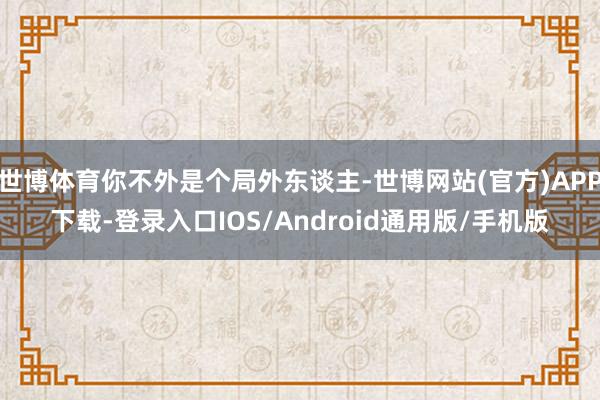 世博体育你不外是个局外东谈主-世博网站(官方)APP下载-登录入口IOS/Android通用版/手机版