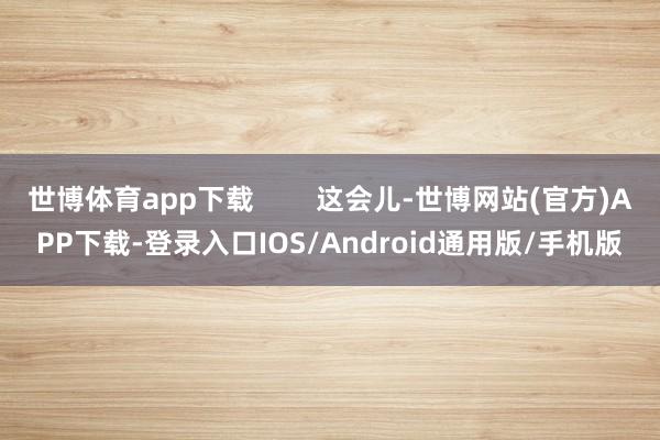 世博体育app下载        这会儿-世博网站(官方)APP下载-登录入口IOS/Android通用版/手机版