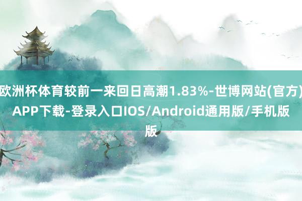 欧洲杯体育较前一来回日高潮1.83%-世博网站(官方)APP下载-登录入口IOS/Android通用版/手机版