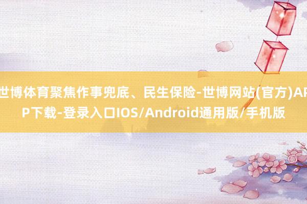 世博体育聚焦作事兜底、民生保险-世博网站(官方)APP下载-登录入口IOS/Android通用版/手机版