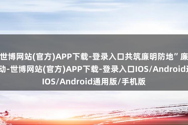 世博网站(官方)APP下载-登录入口共筑廉明防地”廉明清风主题活动-世博网站(官方)APP下载-登录入口IOS/Android通用版/手机版