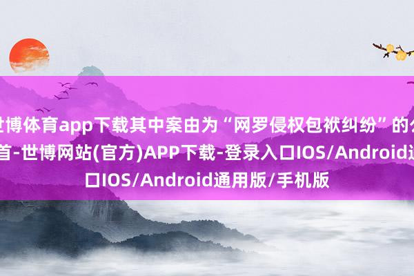 世博体育app下载其中案由为“网罗侵权包袱纠纷”的公告以123则居首-世博网站(官方)APP下载-登录入口IOS/Android通用版/手机版