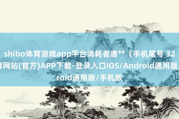 shibo体育游戏app平台消耗者唐**（手机尾号 3289-世博网站(官方)APP下载-登录入口IOS/Android通用版/手机版