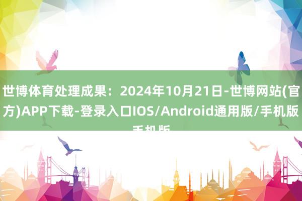 世博体育处理成果：2024年10月21日-世博网站(官方)APP下载-登录入口IOS/Android通用版/手机版