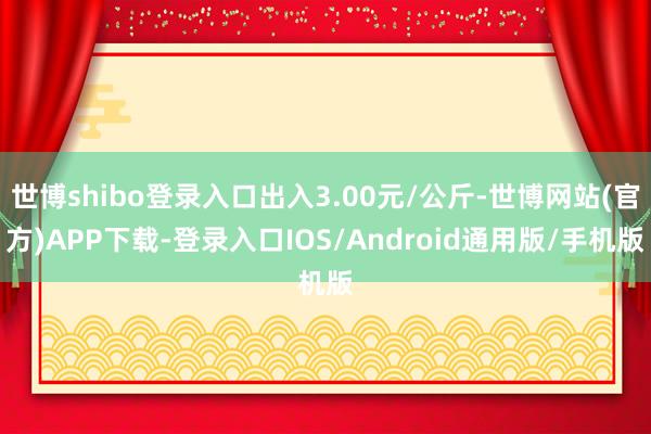 世博shibo登录入口出入3.00元/公斤-世博网站(官方)APP下载-登录入口IOS/Android通用版/手机版