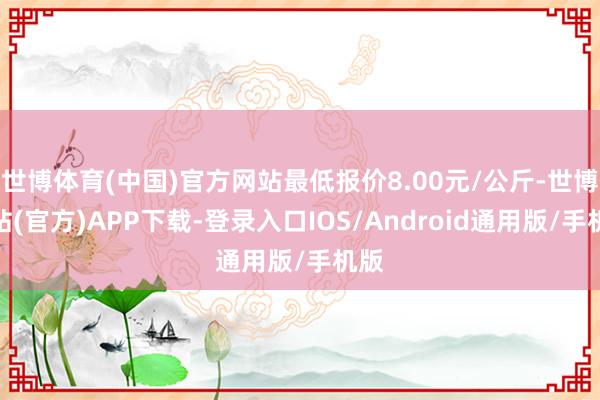 世博体育(中国)官方网站最低报价8.00元/公斤-世博网站(官方)APP下载-登录入口IOS/Android通用版/手机版