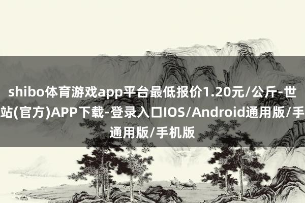 shibo体育游戏app平台最低报价1.20元/公斤-世博网站(官方)APP下载-登录入口IOS/Android通用版/手机版