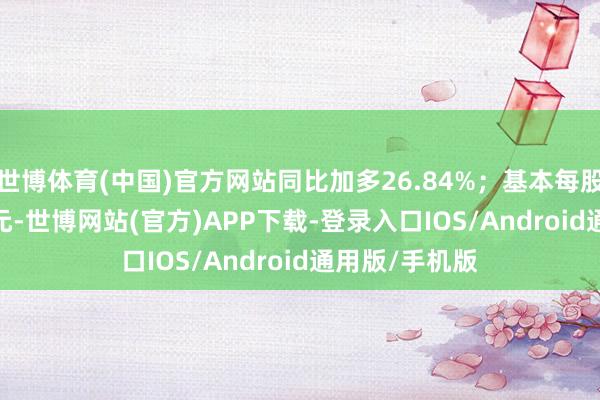 世博体育(中国)官方网站同比加多26.84%；基本每股收益0.0782元-世博网站(官方)APP下载-登录入口IOS/Android通用版/手机版