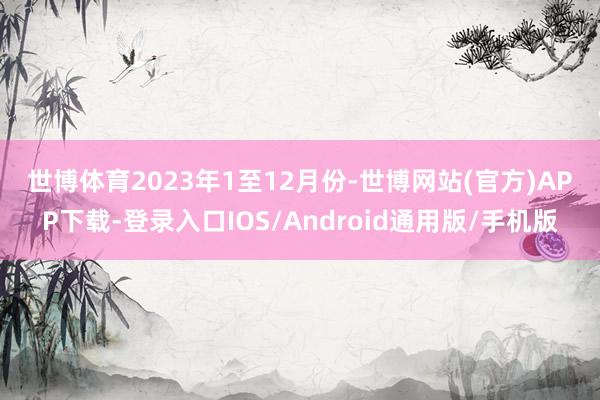 世博体育　　2023年1至12月份-世博网站(官方)APP下载-登录入口IOS/Android通用版/手机版