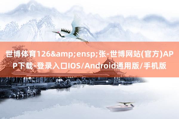 世博体育126&ensp;张-世博网站(官方)APP下载-登录入口IOS/Android通用版/手机版