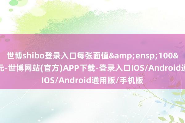 世博shibo登录入口每张面值&ensp;100&ensp;元-世博网站(官方)APP下载-登录入口IOS/Android通用版/手机版