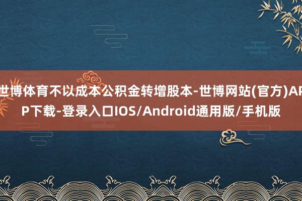 世博体育不以成本公积金转增股本-世博网站(官方)APP下载-登录入口IOS/Android通用版/手机版