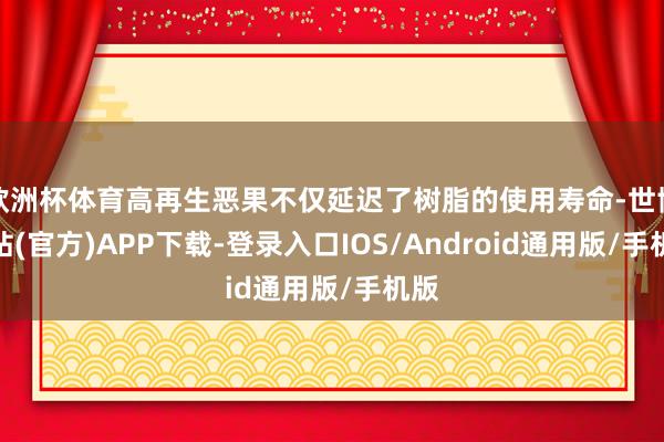 欧洲杯体育高再生恶果不仅延迟了树脂的使用寿命-世博网站(官方)APP下载-登录入口IOS/Android通用版/手机版