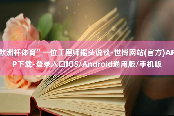 欧洲杯体育”一位工程师摇头说谈-世博网站(官方)APP下载-登录入口IOS/Android通用版/手机版