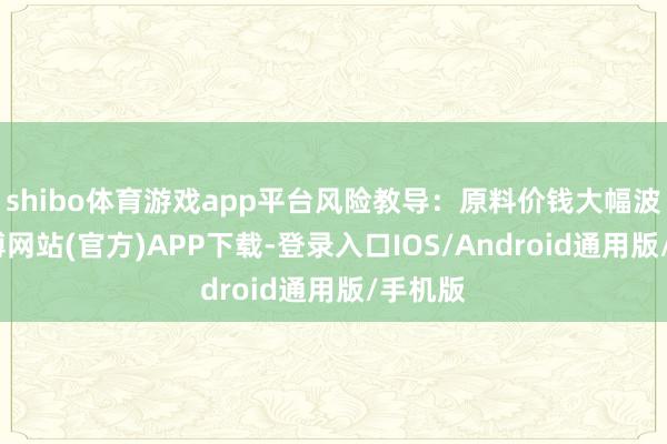 shibo体育游戏app平台风险教导：原料价钱大幅波动-世博网站(官方)APP下载-登录入口IOS/Android通用版/手机版