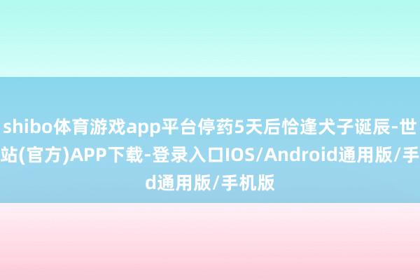 shibo体育游戏app平台停药5天后恰逢犬子诞辰-世博网站(官方)APP下载-登录入口IOS/Android通用版/手机版
