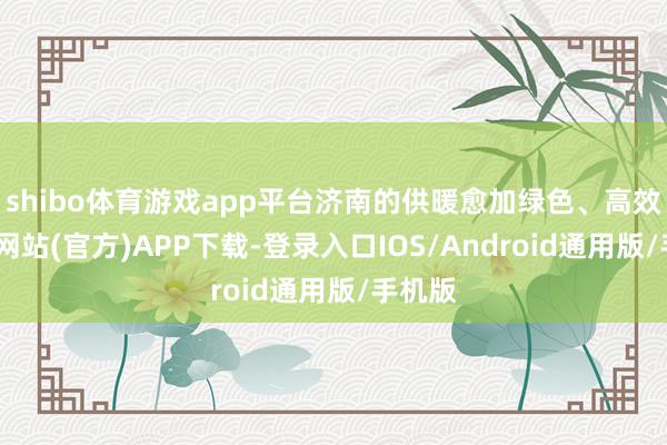 shibo体育游戏app平台济南的供暖愈加绿色、高效-世博网站(官方)APP下载-登录入口IOS/Android通用版/手机版