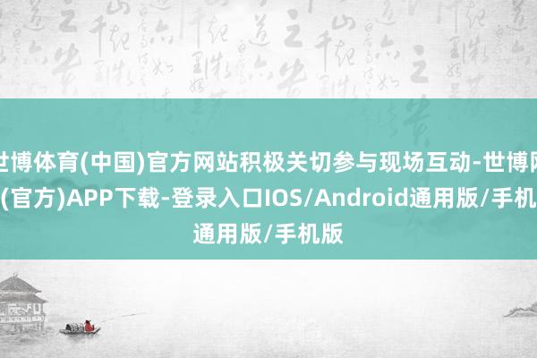世博体育(中国)官方网站积极关切参与现场互动-世博网站(官方)APP下载-登录入口IOS/Android通用版/手机版