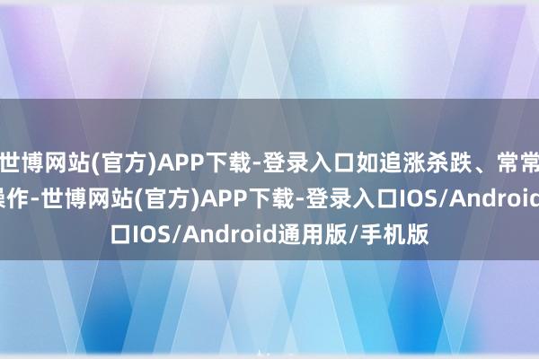 世博网站(官方)APP下载-登录入口如追涨杀跌、常常切换重仓股等操作-世博网站(官方)APP下载-登录入口IOS/Android通用版/手机版