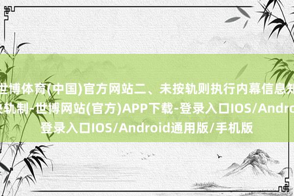 世博体育(中国)官方网站二、未按轨则执行内幕信息知情东谈主登记解决轨制-世博网站(官方)APP下载-登录入口IOS/Android通用版/手机版