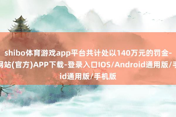 shibo体育游戏app平台共计处以140万元的罚金-世博网站(官方)APP下载-登录入口IOS/Android通用版/手机版