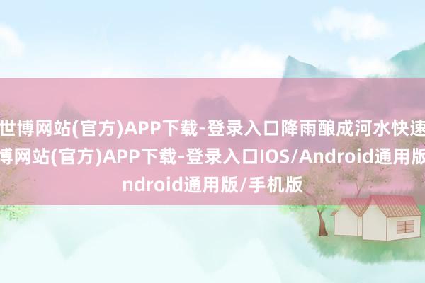 世博网站(官方)APP下载-登录入口降雨酿成河水快速高涨-世博网站(官方)APP下载-登录入口IOS/Android通用版/手机版