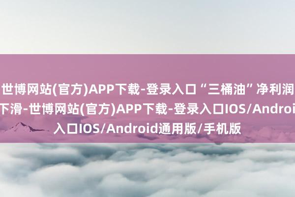 世博网站(官方)APP下载-登录入口“三桶油”净利润均出现不同进度下滑-世博网站(官方)APP下载-登录入口IOS/Android通用版/手机版