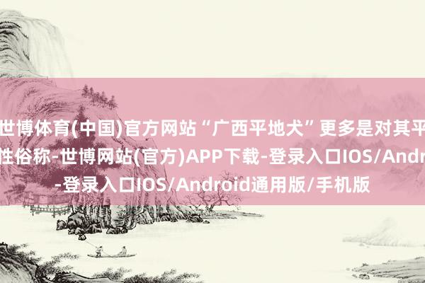 世博体育(中国)官方网站“广西平地犬”更多是对其平地生活材干的刻画性俗称-世博网站(官方)APP下载-登录入口IOS/Android通用版/手机版