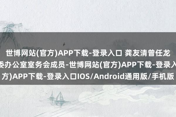 世博网站(官方)APP下载-登录入口 龚友清曾任龙岩市委副文书长、市委办公室室务会成员-世博网站(官方)APP下载-登录入口IOS/Android通用版/手机版